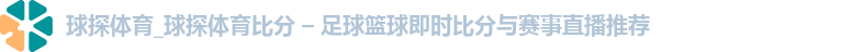 球探体育_球探体育比分 – 足球篮球即时比分与赛事直播推荐